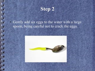 Step 2

●   Gently add six eggs to the water with a large
    spoon, being careful not to crack the eggs.
 
