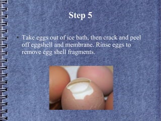 Step 5

●   Take eggs out of ice bath, then crack and peel
    off eggshell and membrane. Rinse eggs to
    remove egg shell fragments.
 