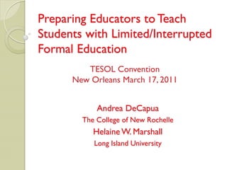 Preparing Educators to Teach
Students with Limited/Interrupted
Formal Education
         TESOL Convention
      New Orleans March 17, 2011


            Andrea DeCapua
        The College of New Rochelle
           Helaine W. Marshall
           Long Island University
 