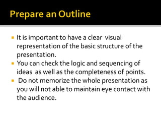  It is important to have a clear visual
representation of the basic structure of the
presentation.
 You can check the logic and sequencing of
ideas as well as the completeness of points.
 Do not memorize the whole presentation as
you will not able to maintain eye contact with
the audience.
 