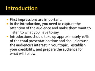  First impressions are important.
 In the introduction, you need to capture the
attention of the audience and make them want to
listen to what you have to say.
 Introductions should take up approximately 10%
of the total presentation time and should arouse
the audience’s interest in your topic , establish
your credibility, and prepare the audience for
what will follow.
 