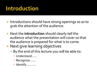  Introductions should have strong openings so as to
grab the attention of the audience.
 Next the introduction should clearly tell the
audience what the presentation will cover so that
the audience is prepared for what is to come.
 Next give learning objectives
 By the end of this lecture you will be able to:
▪ Understand……
▪ Recognize…….
▪ Identify………..
 