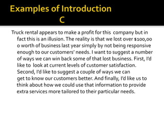 Truck rental appears to make a profit for this company but in
fact this is an illusion.The reality is that we lost over $100,00
0 worth of business last year simply by not being responsive
enough to our customers’ needs. I want to suggest a number
of ways we can win back some of that lost business. First, I’d
like to look at current levels of customer satisfaction.
Second, I’d like to suggest a couple of ways we can
get to know our customers better. And finally, I’d like us to
think about how we could use that information to provide
extra services more tailored to their particular needs.
 