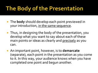 The body should develop each point previewed in
your introduction, in the same sequence.
 Thus, in designing the body of the presentation, you
develop what you want to say about each of these
main points or ideas as clearly and precisely as you
can.
 An important point, however, is to demarcate
(separate), each point in the presentation as you come
to it. In this way, your audience knows when you have
completed one point and begun another.
 