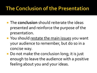  The conclusion should reiterate the ideas
presented and reinforce the purpose of the
presentation.
 You should restate the main issues you want
your audience to remember, but do so in a
concise way.
 Do not make the conclusion long; it is just
enough to leave the audience with a positive
feeling about you and your ideas.
 