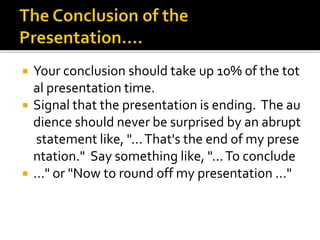  Your conclusion should take up 10% of the tot
al presentation time.
 Signal that the presentation is ending. The au
dience should never be surprised by an abrupt
statement like, "...That's the end of my prese
ntation." Say something like, "...To conclude
 ..." or "Now to round off my presentation ..."
 