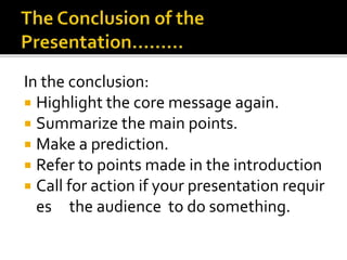 In the conclusion:
 Highlight the core message again.
 Summarize the main points.
 Make a prediction.
 Refer to points made in the introduction
 Call for action if your presentation requir
es the audience to do something.
 