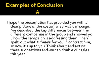 I hope the presentation has provided you with a
clear picture of the customer service campaign.
I’ve described the key differences between the
different companies in the group and showed yo
u how the campaign is addressing them.Then I
spelt out what it means for you in contract hire,
so now it’s up to you.Think about and act on
these suggestions and we can double our sales
this year.
 