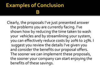Clearly, the proposals I’ve just presented answer
the problems you are currently facing. I’ve
shown how by reducing the time taken to wash
your vehicles and by streamlining your system,
you can effectively reduce costs by 20% to 25%. I
suggest you review the details I've given you
and consider the benefits our proposal offers.
The sooner we can implement these proposals,
the sooner your company can start enjoying the
benefits of these savings.
 