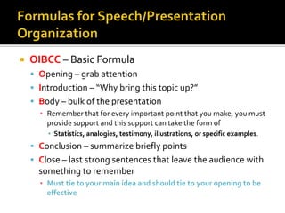  OIBCC – Basic Formula
 Opening – grab attention
 Introduction – “Why bring this topic up?”
 Body – bulk of the presentation
▪ Remember that for every important point that you make, you must
provide support and this support can take the form of
▪ Statistics, analogies, testimony, illustrations, or specific examples.
 Conclusion – summarize briefly points
 Close – last strong sentences that leave the audience with
something to remember
▪ Must tie to your main idea and should tie to your opening to be
effective
 