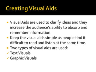  VisualAids are used to clarify ideas and they
increase the audience’s ability to absorb and
remember information.
 Keep the visual aids simple as people find it
difficult to read and listen at the same time.
 Two types of visual aids are used:
 TextVisuals
 GraphicVisuals
 
