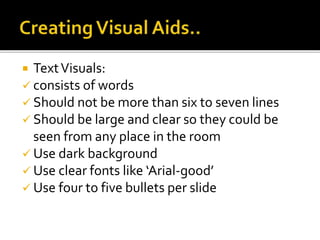  TextVisuals:
 consists of words
 Should not be more than six to seven lines
 Should be large and clear so they could be
seen from any place in the room
 Use dark background
 Use clear fonts like ‘Arial-good’
 Use four to five bullets per slide
 