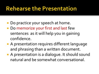  Do practice your speech at home.
 Do memorize your first and last few
sentences as it will help you in gaining
confidence.
 A presentation requires different language
and phrasing than a written document.
 A presentation is a dialogue. It should sound
natural and be somewhat conversational.
 