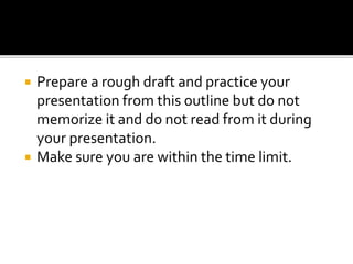  Prepare a rough draft and practice your
presentation from this outline but do not
memorize it and do not read from it during
your presentation.
 Make sure you are within the time limit.
 