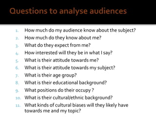 1. How much do my audience know about the subject?
2. How much do they know about me?
3. What do they expect from me?
4. How interested will they be in what I say?
5. What is their attitude towards me?
6. What is their attitude towards my subject?
7. What is their age group?
8. What is their educational background?
9. What positions do their occupy ?
10. What is their cultural/ethnic background?
11. What kinds of cultural biases will they likely have
towards me and my topic?
 
