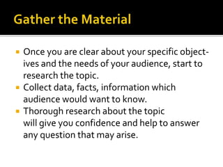  Once you are clear about your specific object-
ives and the needs of your audience, start to
research the topic.
 Collect data, facts, information which
audience would want to know.
 Thorough research about the topic
will give you confidence and help to answer
any question that may arise.
 