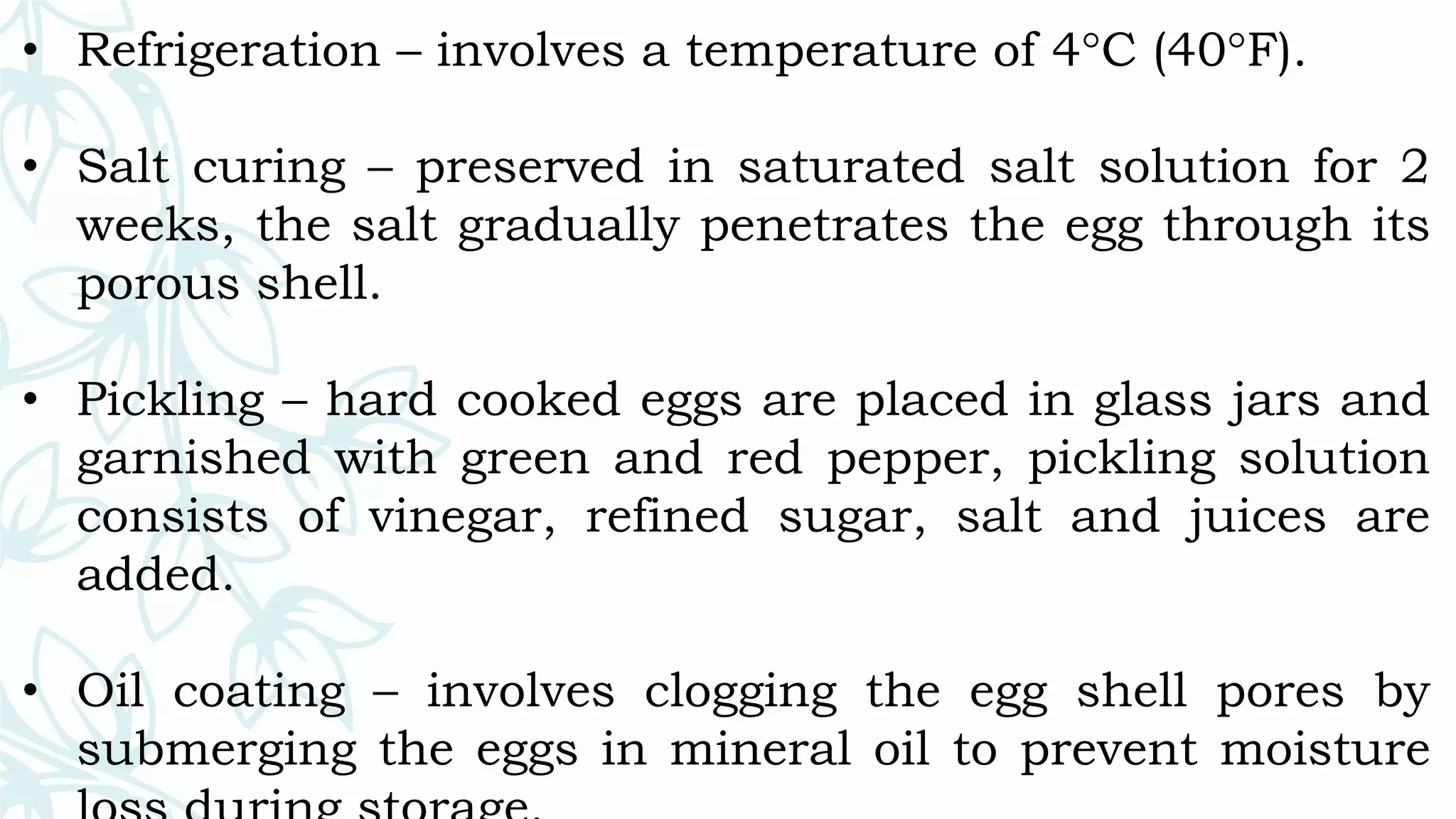 • Refrigeration – involves a temperature of 4°C (40°F).
• Salt curing – preserved in saturated salt solution for 2
weeks, the salt gradually penetrates the egg through its
porous shell.
• Pickling – hard cooked eggs are placed in glass jars and
garnished with green and red pepper, pickling solution
consists of vinegar, refined sugar, salt and juices are
added.
• Oil coating – involves clogging the egg shell pores by
submerging the eggs in mineral oil to prevent moisture
 