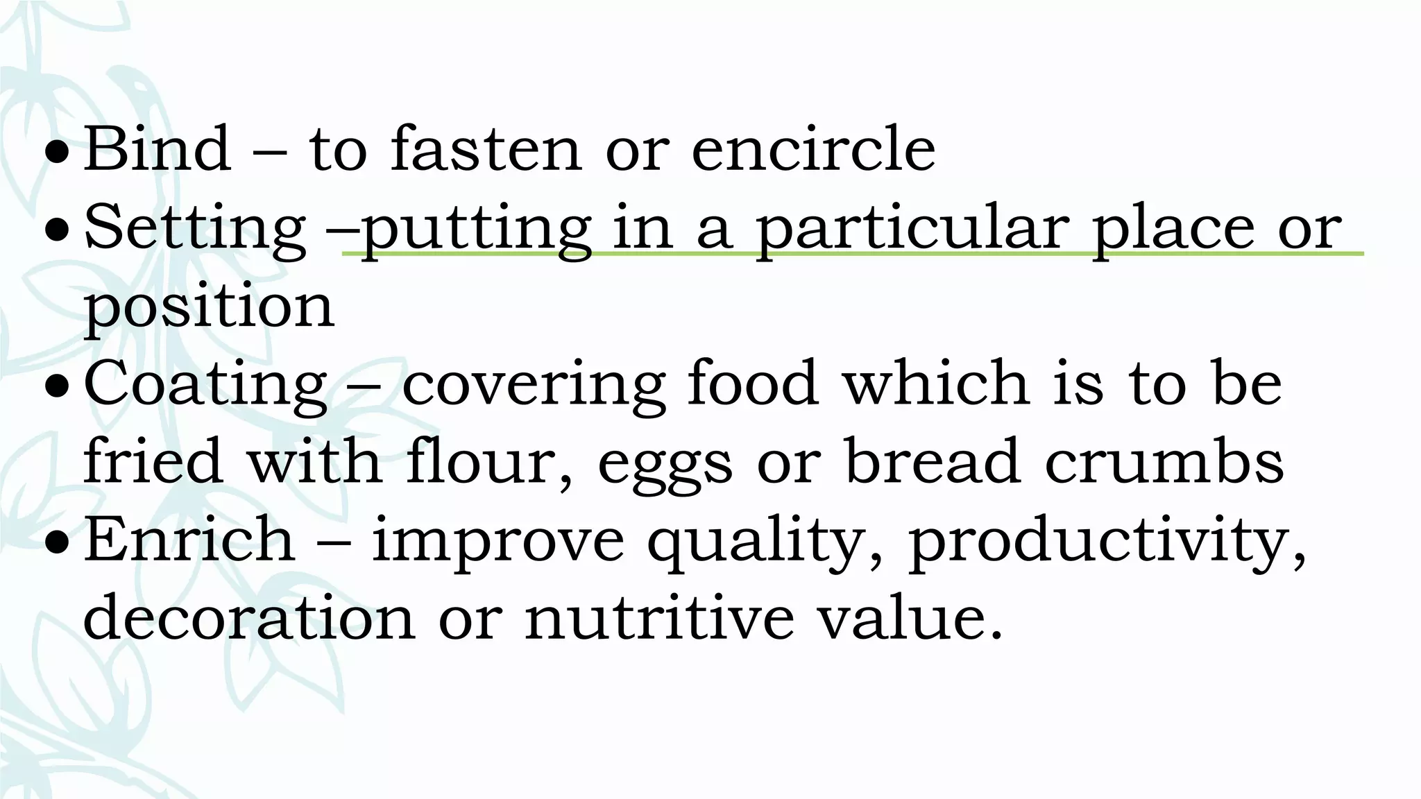  Bind – to fasten or encircle
 Setting –putting in a particular place or
position
 Coating – covering food which is to be
fried with flour, eggs or bread crumbs
 Enrich – improve quality, productivity,
decoration or nutritive value.
 