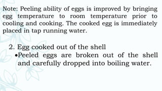 Note: Peeling ability of eggs is improved by bringing
egg temperature to room temperature prior to
cooling and cooking. The cooked egg is immediately
placed in tap running water.
2. Egg cooked out of the shell
Peeled eggs are broken out of the shell
and carefully dropped into boiling water.
 