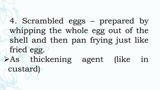 4. Scrambled eggs – prepared by
whipping the whole egg out of the
shell and then pan frying just like
fried egg.
As thickening agent (like in
custard)
 