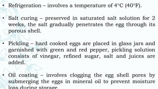 • Refrigeration – involves a temperature of 4°C (40°F).
• Salt curing – preserved in saturated salt solution for 2
weeks, the salt gradually penetrates the egg through its
porous shell.
• Pickling – hard cooked eggs are placed in glass jars and
garnished with green and red pepper, pickling solution
consists of vinegar, refined sugar, salt and juices are
added.
• Oil coating – involves clogging the egg shell pores by
submerging the eggs in mineral oil to prevent moisture
 