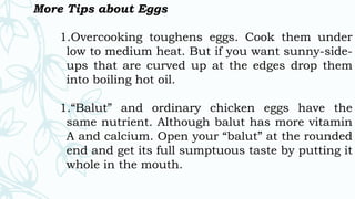 More Tips about Eggs
1.Overcooking toughens eggs. Cook them under
low to medium heat. But if you want sunny-side-
ups that are curved up at the edges drop them
into boiling hot oil.
1.“Balut” and ordinary chicken eggs have the
same nutrient. Although balut has more vitamin
A and calcium. Open your “balut” at the rounded
end and get its full sumptuous taste by putting it
whole in the mouth.
 