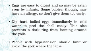 • Eggs are easy to digest and so may be eaten
even by infants, Some babies, though, may
have an allergy, so don’t give them too early.
• Dip hard boiled eggs immediately in cold
water to peel the shell easily. This also
prevents a dark ring from forming around
the yolk.
• People with hypertension should limit or
avoid the yolk where the fat is.
 