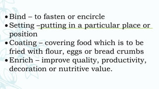  Bind – to fasten or encircle
 Setting –putting in a particular place or
position
 Coating – covering food which is to be
fried with flour, eggs or bread crumbs
 Enrich – improve quality, productivity,
decoration or nutritive value.
 