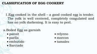 CLASSIFICATION OF EGG COOKERY
1.Egg cooked in the shell – a good cooked egg is tender.
The yolk is well centered, completely coagulated and
has no yolk darkening. It is easy to peel.
a.Boiled Egg as garnish
 pansit
 paella
 embutido
 Sarciado
 relyeno
 morcon
 tamales
 