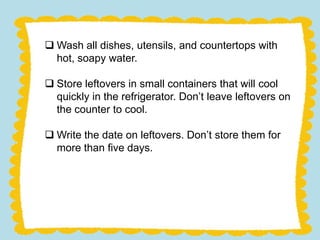  Wash all dishes, utensils, and countertops with
hot, soapy water.
Store leftovers in small containers that will cool
quickly in the refrigerator. Don’t leave leftovers on
the counter to cool.
Write the date on leftovers. Don’t store them for
more than five days.