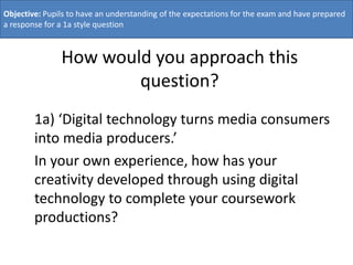Objective: Pupils to have an understanding of the expectations for the exam and have prepared
a response for a 1a style question



               How would you approach this
                       question?
        1a) ‘Digital technology turns media consumers
        into media producers.’
        In your own experience, how has your
        creativity developed through using digital
        technology to complete your coursework
        productions?
 