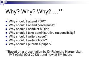 Why? Why? Why? …**
 Why should I attend FDP?
 Why should I attend conference?
 Why should I conduct MDP?
 Why should I take administrative responsibility?
 Why should I write a case?
 Why should I write a book?
 Why should I publish a paper?
**Based on a presentation by Dr Rajendra Nargundkar,
IMT (Gzb) (Oct 2013) , and now at IIM Indore
 