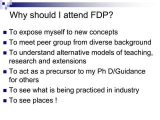 Why should I attend FDP?
 To expose myself to new concepts
 To meet peer group from diverse background
 To understand alternative models of teaching,
research and extensions
 To act as a precursor to my Ph D/Guidance
for others
 To see what is being practiced in industry
 To see places !
 