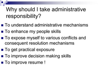 Why should I take administrative
responsibility?
 To understand administrative mechanisms
 To enhance my people skills
 To expose myself to various conflicts and
consequent resolution mechanisms
 To get practical exposure
 To improve decision making skills
 To improve resume !
 