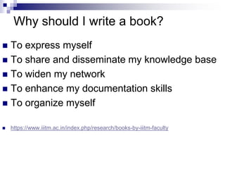 Why should I write a book?
 To express myself
 To share and disseminate my knowledge base
 To widen my network
 To enhance my documentation skills
 To organize myself
 https://www.iiitm.ac.in/index.php/research/books-by-iiitm-faculty
 