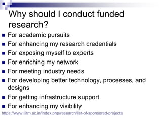 Why should I conduct funded
research?
 For academic pursuits
 For enhancing my research credentials
 For exposing myself to experts
 For enriching my network
 For meeting industry needs
 For developing better technology, processes, and
designs
 For getting infrastructure support
 For enhancing my visibility
https://www.iiitm.ac.in/index.php/research/list-of-sponsored-projects
 