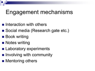 Engagement mechanisms
 Interaction with others
 Social media (Research gate etc.)
 Book writing
 Notes writing
 Laboratory experiments
 Involving with community
 Mentoring others
 