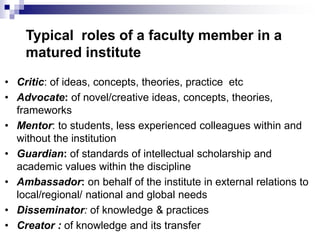 Typical roles of a faculty member in a
matured institute
• Critic: of ideas, concepts, theories, practice etc
• Advocate: of novel/creative ideas, concepts, theories,
frameworks
• Mentor: to students, less experienced colleagues within and
without the institution
• Guardian: of standards of intellectual scholarship and
academic values within the discipline
• Ambassador: on behalf of the institute in external relations to
local/regional/ national and global needs
• Disseminator: of knowledge & practices
• Creator : of knowledge and its transfer
 