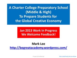 A Charter College Preparatory School
          (Middle & High)
      To Prepare Students for
    the Global Creative Economy

      Feb 2013 Work In Progress
       We Welcome Feedback!

               Mark Lee
http://begreatacademy.wordpress.com/

              Private & Confidential   Blue Underlined Links are Active
 