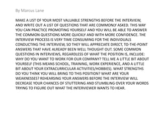 By Marcus Lane 
MAKE A LIST OF YOUR MOST VALUABLE STRENGTHS BEFORE THE INTERVIEW, 
AND WRITE OUT A LIST OF QUESTIONS THAT ARE COMMONLY ASKED. THIS WAY 
YOU CAN PRACTICE PROMOTING YOURSELF AND YOU WILL BE ABLE TO ANSWER 
THE COMMON QUESTIONS MORE QUICKLY AND WITH MORE CONFIDENCE. THE 
INTERVIEW PROCESS IS VERY TIME CONSUMING FOR THE INDIVIDUALS 
CONDUCTING THE INTERVIEW, SO THEY WILL APPRECIATE DIRECT, TO-THE-POINT 
ANSWERS THAT HAVE ALREADY BEEN WELL THOUGHT OUT. SOME COMMON 
QUESTIONS IN INTERVIEWS, REGARDLESS OF WHAT THE POSITION IS, INCLUDE: 
WHY DO YOU WANT TO WORK FOR OUR COMPANY? TELL ME A LITTLE BIT ABOUT 
YOURSELF (THIS MEANS SCHOOL, TRAINING, WORK EXPERIENCE, AND A LITTLE 
BIT ABOUT YOUR EXTRACURRICULAR ACTIVITIES/HOBBIES). WHAT STRENGTHS 
DO YOU THINK YOU WILL BRING TO THIS POSITION? WHAT ARE YOUR 
WEAKNESSES? REHEARSING YOUR ANSWERS BEFORE THE INTERVIEW WILL 
DECREASE YOUR CHANCES OF STUTTERING AND STUMBLING OVER YOUR WORDS 
TRYING TO FIGURE OUT WHAT THE INTERVIEWER WANTS TO HEAR. 
 