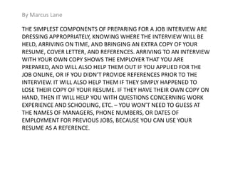 By Marcus Lane 
THE SIMPLEST COMPONENTS OF PREPARING FOR A JOB INTERVIEW ARE 
DRESSING APPROPRIATELY, KNOWING WHERE THE INTERVIEW WILL BE 
HELD, ARRIVING ON TIME, AND BRINGING AN EXTRA COPY OF YOUR 
RESUME, COVER LETTER, AND REFERENCES. ARRIVING TO AN INTERVIEW 
WITH YOUR OWN COPY SHOWS THE EMPLOYER THAT YOU ARE 
PREPARED, AND WILL ALSO HELP THEM OUT IF YOU APPLIED FOR THE 
JOB ONLINE, OR IF YOU DIDN’T PROVIDE REFERENCES PRIOR TO THE 
INTERVIEW. IT WILL ALSO HELP THEM IF THEY SIMPLY HAPPENED TO 
LOSE THEIR COPY OF YOUR RESUME. IF THEY HAVE THEIR OWN COPY ON 
HAND, THEN IT WILL HELP YOU WITH QUESTIONS CONCERNING WORK 
EXPERIENCE AND SCHOOLING, ETC. – YOU WON’T NEED TO GUESS AT 
THE NAMES OF MANAGERS, PHONE NUMBERS, OR DATES OF 
EMPLOYMENT FOR PREVIOUS JOBS, BECAUSE YOU CAN USE YOUR 
RESUME AS A REFERENCE. 
 
