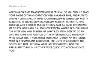 By Marcus Lane 
ARRIVING ON TIME TO AN INTERVIEW IS CRUCIAL, SO YOU SHOULD PLAN 
YOUR MODE OF TRANSPORTATION WELL AHEAD OF TIME, AND PLAN TO 
ARRIVE A LITTLE EARLIER THAN YOUR INTERVIEW IS SCHEDULED. KEEP IN 
MIND THAT IF YOU’RE DRIVING, YOU MAY NEED EXTRA TIME TO FIND 
PARKING, AND IF YOU’RE TAKING THE BUS, TAKE AN EARLY ONE IN CASE 
OF DELAYS. YOU SHOULD ALSO KNOW EXACTLY WHERE IN THE BUILDING 
THE INTERVIEW WILL BE HELD, OR WHAT RECEPTION DESK TO GO TO, 
AND THE NAME AND POSITION OF THE INTERVIEWER, SO YOU KNOW 
WHO TO ASK FOR. IF YOU ARRIVE TOO EARLY TO YOUR APPOINTMENT, 
WAIT IN A RESTAURANT, BOOKSTORE, ETC. UNTIL IT’S CLOSER TO THE 
SCHEDULED TIME. THIS WAY, YOUR INTERVIEWER WILL NOT FEEL 
PRESSURED TO FINISH UP OTHER TASKS QUICKLY TO ACCOMMODATE 
YOU. 
 