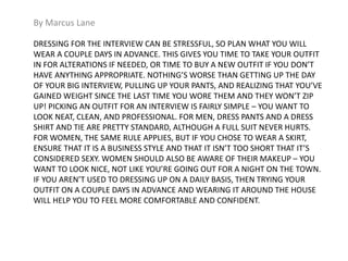 By Marcus Lane 
DRESSING FOR THE INTERVIEW CAN BE STRESSFUL, SO PLAN WHAT YOU WILL 
WEAR A COUPLE DAYS IN ADVANCE. THIS GIVES YOU TIME TO TAKE YOUR OUTFIT 
IN FOR ALTERATIONS IF NEEDED, OR TIME TO BUY A NEW OUTFIT IF YOU DON’T 
HAVE ANYTHING APPROPRIATE. NOTHING’S WORSE THAN GETTING UP THE DAY 
OF YOUR BIG INTERVIEW, PULLING UP YOUR PANTS, AND REALIZING THAT YOU’VE 
GAINED WEIGHT SINCE THE LAST TIME YOU WORE THEM AND THEY WON’T ZIP 
UP! PICKING AN OUTFIT FOR AN INTERVIEW IS FAIRLY SIMPLE – YOU WANT TO 
LOOK NEAT, CLEAN, AND PROFESSIONAL. FOR MEN, DRESS PANTS AND A DRESS 
SHIRT AND TIE ARE PRETTY STANDARD, ALTHOUGH A FULL SUIT NEVER HURTS. 
FOR WOMEN, THE SAME RULE APPLIES, BUT IF YOU CHOSE TO WEAR A SKIRT, 
ENSURE THAT IT IS A BUSINESS STYLE AND THAT IT ISN’T TOO SHORT THAT IT’S 
CONSIDERED SEXY. WOMEN SHOULD ALSO BE AWARE OF THEIR MAKEUP – YOU 
WANT TO LOOK NICE, NOT LIKE YOU’RE GOING OUT FOR A NIGHT ON THE TOWN. 
IF YOU AREN’T USED TO DRESSING UP ON A DAILY BASIS, THEN TRYING YOUR 
OUTFIT ON A COUPLE DAYS IN ADVANCE AND WEARING IT AROUND THE HOUSE 
WILL HELP YOU TO FEEL MORE COMFORTABLE AND CONFIDENT. 
 