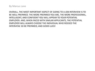By Marcus Lane 
OVERALL, THE MOST IMPORTANT ASPECT OF GOING TO A JOB INTERVIEW IS TO 
BE WELL PREPARED. THE MORE PREPARED YOU ARE, THE MORE PROFESSIONAL, 
INTELLIGENT, AND CONFIDENT YOU WILL APPEAR TO YOUR POTENTIAL 
EMPLOYER. AND, WHEN FACED WITH SIMILAR APPLICANTS, THE POTENTIAL 
EMPLOYER WILL ALWAYS CHOOSE THE INDIVIDUAL WHO ROCKED THE 
INTERVIEW. SO BE PREPARED, AND GOOD LUCK! 
 