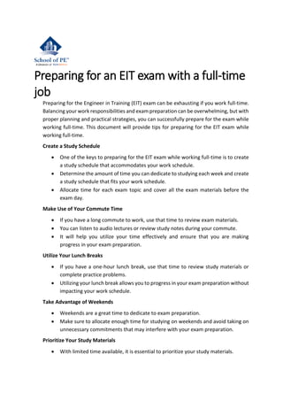 Preparing for an EIT exam with a full-time
job
Preparing for the Engineer in Training (EIT) exam can be exhausting if you work full-time.
Balancing your work responsibilities and exam preparation can be overwhelming, but with
proper planning and practical strategies, you can successfully prepare for the exam while
working full-time. This document will provide tips for preparing for the EIT exam while
working full-time.
Create a Study Schedule
• One of the keys to preparing for the EIT exam while working full-time is to create
a study schedule that accommodates your work schedule.
• Determine the amount of time you can dedicate to studying each week and create
a study schedule that fits your work schedule.
• Allocate time for each exam topic and cover all the exam materials before the
exam day.
Make Use of Your Commute Time
• If you have a long commute to work, use that time to review exam materials.
• You can listen to audio lectures or review study notes during your commute.
• It will help you utilize your time effectively and ensure that you are making
progress in your exam preparation.
Utilize Your Lunch Breaks
• If you have a one-hour lunch break, use that time to review study materials or
complete practice problems.
• Utilizing your lunch break allows you to progress in your exam preparation without
impacting your work schedule.
Take Advantage of Weekends
• Weekends are a great time to dedicate to exam preparation.
• Make sure to allocate enough time for studying on weekends and avoid taking on
unnecessary commitments that may interfere with your exam preparation.
Prioritize Your Study Materials
• With limited time available, it is essential to prioritize your study materials.
 