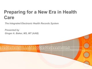 Preparing for a New Era in Health Care The Integrated Electronic Health Records System Presented by Ginger A. Baker, MS, MT (AAB) 