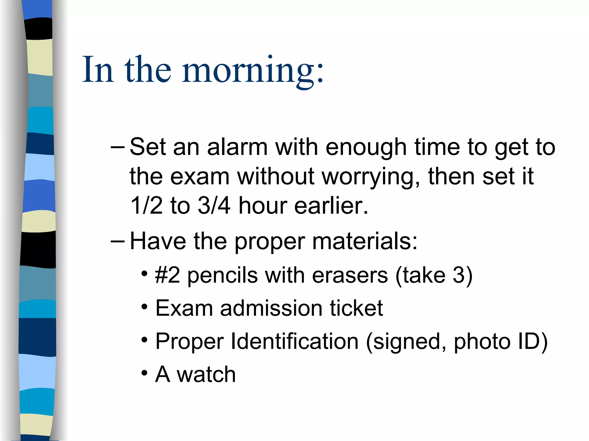 In the morning: Set an alarm with enough time to get to the exam without worrying, then set it 1/2 to 3/4 hour earlier. Have the proper materials: #2 pencils with erasers (take 3) Exam admission ticket Proper Identification (signed, photo ID) A watch 
