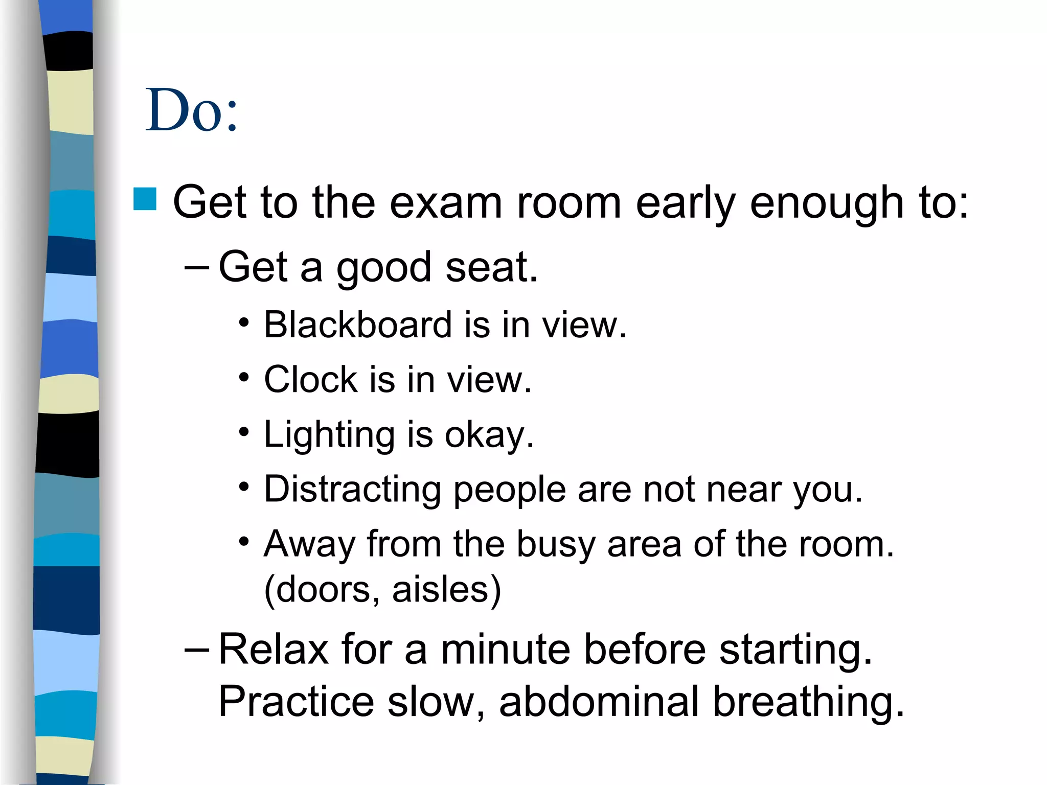 Get to the exam room early enough to: Get a good seat. Blackboard is in view. Clock is in view. Lighting is okay. Distracting people are not near you. Away from the busy area of the room. (doors, aisles) Relax for a minute before starting.  Practice slow, abdominal breathing. Do: 