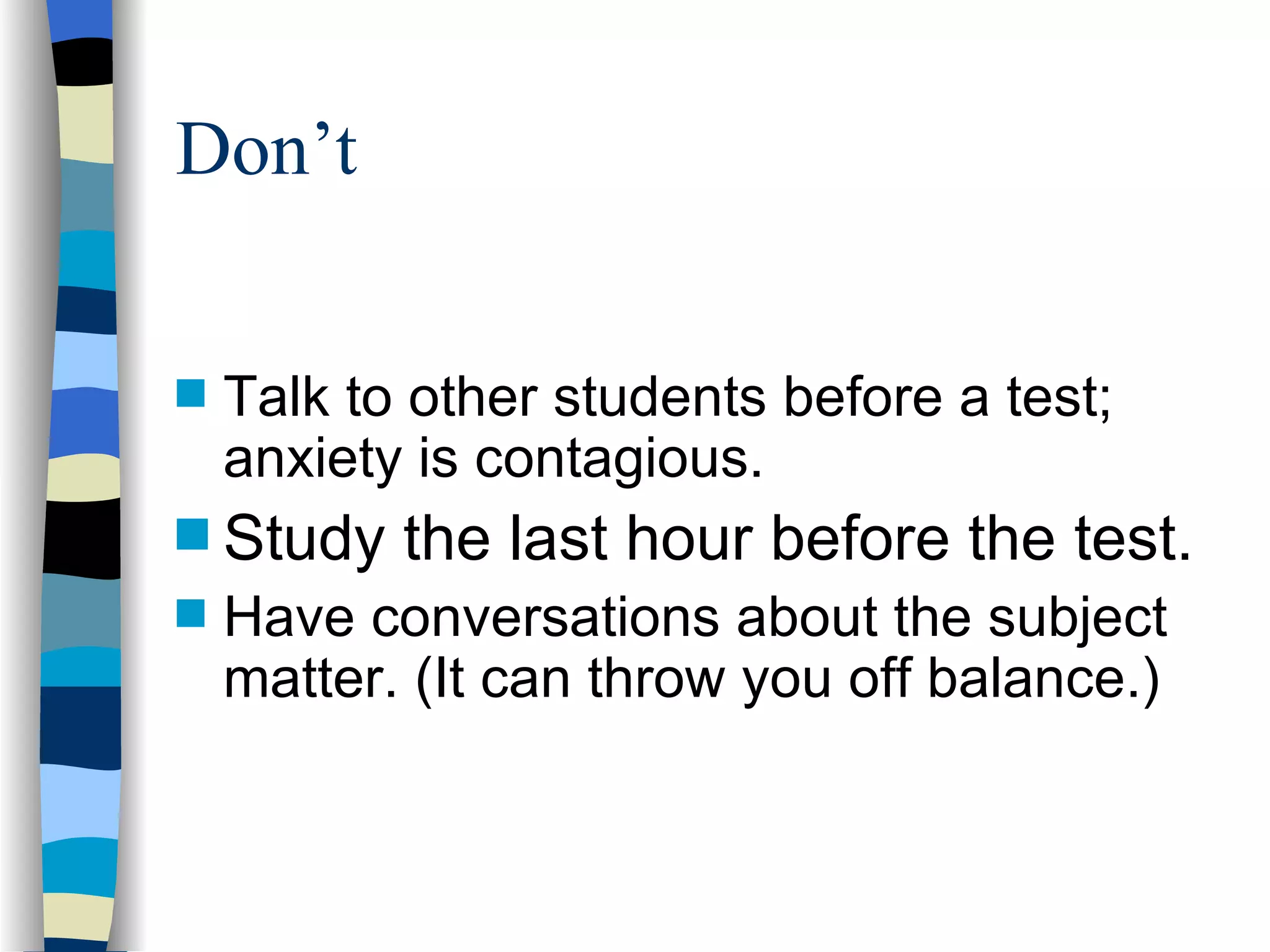 Talk to other students before a test; anxiety is contagious. Study the last hour before the test. Have conversations about the subject matter. (It can throw you off balance.) Don’t 