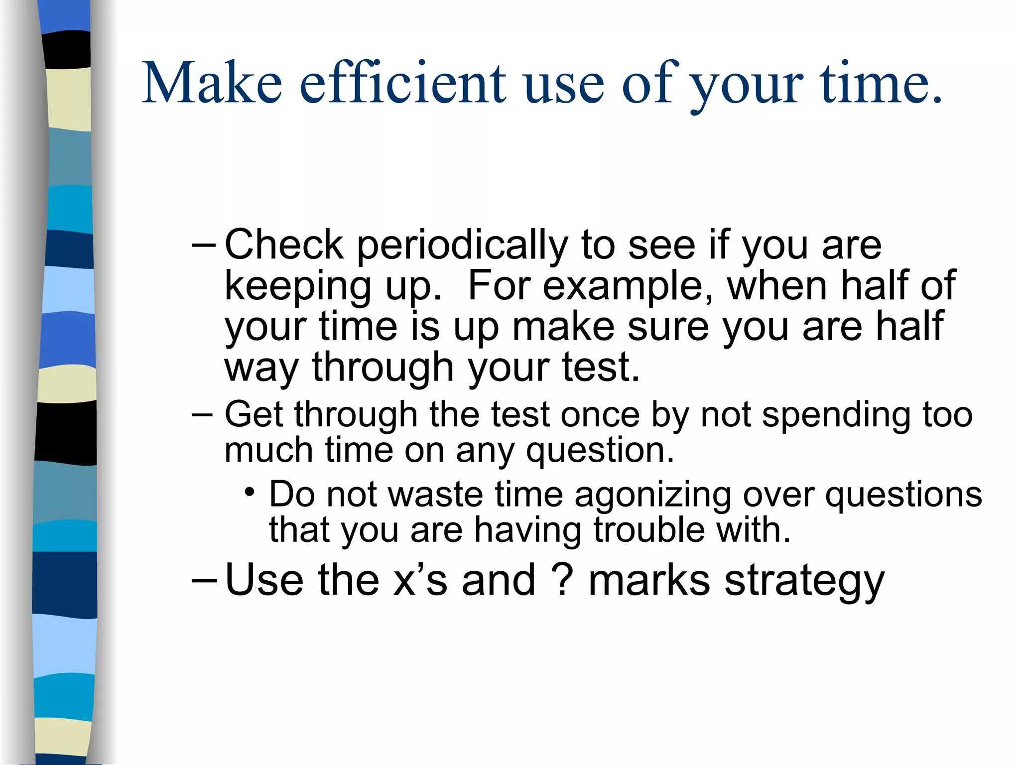Make efficient use of your time. Check periodically to see if you are keeping up.  For example, when half of your time is up make sure you are half way through your test. Get through the test once by not spending too much time on any question. Do not waste time agonizing over questions that you are having trouble with. Use the x’s and ? marks strategy 
